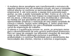 A mudança desse paradigma vem transformando a estrutura de algumas empresas em um verdadeiro círculo, em que o comando central alterna-se conforme as particularidades de cada projeto empresarial. E, até certo ponto, a equipe terá autonomia para aceitar, ou não, o poder outorgado ao líder. Como se vê, a lei do "capataz" não está tendo mais espaço na organização moderna. Em vez disso, a liderança somente será reconhecida e valorizada, na medida em que possibilitar aos demais colaboradores oportunidades propícias à realização de uma ampla variedade de crenças e valores, muitas vezes ambíguas. E, talvez ainda mais importante, compatibilizá-las com a finalidade econômica e social da organização do trabalho. O talento e a qualificação tornam-se, assim, os principais meios para o desenvolvimento de uma carreira profissional promissora. Para ser capaz de competir nas diferentes situações de mercado, exigi-se dos líderes dedicação exclusiva à qualidade, à produtividade e à contínua flexibilidade para o atendimento das necessidades dos clientes, internos e externos à organização. 