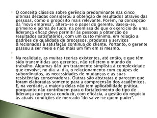 O conceito clássico sobre gerência predominante nas cinco últimas décadas considerou a obtenção de resultados através das pessoas, como o propósito mais relevante. Porém, na concepção da "nova empresa", altera-se o papel do gerente. Baseia-se, primeiro e acima de tudo, na premissa de que o exercício de uma liderança eficaz deve permitir às pessoas a obtenção de resultados satisfatórios, com um custo mínimo, em relação a padrões de qualidade de processos, produtos e serviços direcionados à satisfação contínua do cliente. Portanto, o gerente passou a ser meio e não mais um fim em si mesmo.   Na realidade, as muitas teorias existentes, até então, e que têm sido transmitidas aos gerentes, não refletem o mundo do trabalho. Algumas dão um tratamento simplista à complexidade que envolve, no dia-a-dia, o relacionamento com equipes de subordinados, as necessidades de mudanças e as suas resistências conservadoras. Outras são abstratas e parecem que foram elaboradas somente para a compreensão dos acadêmicos. E, na verdade, a maioria delas não tem aplicabilidade prática, porquanto não contribuem para o fortalecimento do tipo de liderança que possa conduzir, com eficácia, a gestão do negócio às atuais condições de mercado "do salve-se quem puder".  