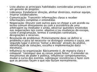 Listo abaixo as principais habilidades consideradas principais em um gerente de projetos: Liderança: Estabelecer direção, alinhar diretrizes, motivar equipe, inspirar colaboradores Comunicação: Transmitir informações claras e receber informações completas e entendidas Negociação: Discutir com outros para se chegar a um acordo ou termo comum diretamente ou com a assistência de uma arbitragem ou mediador e ainda, observar questões envolvidas nas negociações tais como: objetivo e/ou mudanças do escopo, custo e programação, termos e condições contratuais, designações e recursos. Resolução de problemas: Primeiramente deve-se definir o problema e para tal necessita-se distinguir sintonia e causa, em segundo lugar é preciso “tomar a decisão” através da análise, identificação de soluções, escolha e implementação da(s) mesma(s). Influência na organização: Básicamente é, de maneira clara e coloquial: “conseguir que as coisas sejam feitas”. É entender os mecanismos de poder e política, influenciar comportamentos, mudar o curso dos eventos, sobrepujar resistências e fazer com que as pessoas façam o que não faziam normalmente. 