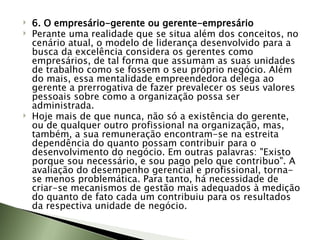 6. O empresário-gerente ou gerente-empresário Perante uma realidade que se situa além dos conceitos, no cenário atual, o modelo de liderança desenvolvido para a busca da excelência considera os gerentes como empresários, de tal forma que assumam as suas unidades de trabalho como se fossem o seu próprio negócio. Além do mais, essa mentalidade empreendedora delega ao gerente a prerrogativa de fazer prevalecer os seus valores pessoais sobre como a organização possa ser administrada.  Hoje mais de que nunca, não só a existência do gerente, ou de qualquer outro profissional na organização, mas, também, a sua remuneração encontram-se na estreita dependência do quanto possam contribuir para o desenvolvimento do negócio. Em outras palavras: "Existo porque sou necessário, e sou pago pelo que contribuo". A avaliação do desempenho gerencial e profissional, torna-se menos problemática. Para tanto, há necessidade de criar-se mecanismos de gestão mais adequados à medição do quanto de fato cada um contribuiu para os resultados da respectiva unidade de negócio. 