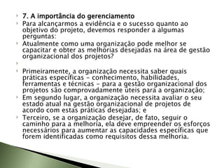 7. A importância do gerenciamento Para alcançarmos a evidência e o sucesso quanto ao objetivo do projeto, devemos responder a algumas perguntas:  Atualmente como uma organização pode melhor se capacitar e obter as melhorias desejadas na área de gestão organizacional dos projetos?   Primeiramente, a organização necessita saber quais práticas específicas - conhecimento, habilidades, ferramentas e técnicas - para a gestão organizacional dos projetos são comprovadamente úteis para a organização;  Em segundo lugar, a organização necessita avaliar o seu estado atual na gestão organizacional de projetos de acordo com estas práticas desejadas; e  Terceiro, se a organização desejar, de fato, seguir o caminho para a melhoria, ela deve empreender os esforços necessários para aumentar as capacidades específicas que forem identificadas como requisitos dessa melhoria.  