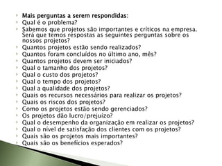 Mais perguntas a serem respondidas: Qual é o problema? Sabemos que projetos são importantes e críticos na empresa. Será que temos respostas as seguintes perguntas sobre os nossos projetos? Quantos projetos estão sendo realizados?  Quantos foram concluídos no último ano, mês?  Quantos projetos devem ser iniciados?  Qual o tamanho dos projetos?  Qual o custo dos projetos?  Qual o tempo dos projetos?  Qual a qualidade dos projetos?  Quais os recursos necessários para realizar os projetos?  Quais os riscos dos projetos?  Como os projetos estão sendo gerenciados?  Os projetos dão lucro/prejuízo?  Qual o desempenho da organização em realizar os projetos?  Qual o nível de satisfação dos clientes com os projetos?  Quais são os projetos mais importantes?  Quais são os benefícios esperados? 