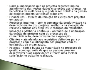 Dada a importância que os projetos representam no atendimento das necessidades e soluções aos clientes, os benefícios de melhorias que podem ser obtidos na gestão de projetos podem ser classificados em: Financeiros - através da redução de custos com projetos em atraso.  Processos Internos - com o aumento da produtividade no desenvolvimento dos projetos; melhoria na alocação de recursos críticos aos projetos; e redução do retrabalho.  Inovação e Melhoria Contínua - obtendo-se a unificação da gestão de projetos com os processos de comercialização, desenvolvimento e operação.  Clientes - atendendo aos requisitos definidos para o projeto; e com o alinhamento dos projetos com as estratégias da organização.  Pessoas - com a busca da maturidade no processo de gestão como garantia de que as pessoas possam desenvolver suas capacidades e terem uma melhor satisfação no trabalho realizado.  