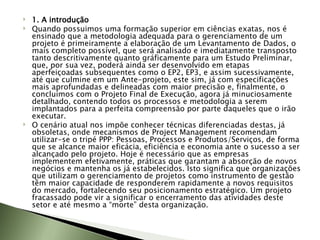 1. A introdução Quando possuimos uma formação superior em ciências exatas, nos é ensinado que a metodologia adequada para o gerenciamento de um projeto é primeiramente a elaboração de um Levantamento de Dados, o mais completo possível, que será analisado e imediatamente transposto tanto descritivamente quanto gráficamente para um Estudo Preliminar, que, por sua vez, poderá ainda ser desenvolvido em etapas aperfeiçoadas subsequentes como o EP2, EP3, e assim sucessivamente, até que culmine em um Ante-projeto, este sim, já com especificações mais aprofundadas e delineadas com maior precisão e, finalmente, o concluímos com o Projeto Final de Execução, agora já minuciosamente detalhado, contendo todos os processos e metodologia a serem implantados para a perfeita compreensão por parte daqueles que o irão executar.  O cenário atual nos impõe conhecer técnicas diferenciadas destas, já obsoletas, onde mecanismos de Project Management recomendam utilizar-se o tripé PPP: Pessoas, Processos e Produtos/Serviços, de forma que se alcance maior eficácia, eficiência e economia ante o sucesso a ser alcançado pelo projeto. Hoje é necessário que as empresas implementem efetivamente, práticas que garantam a absorção de novos negócios e mantenha os já estabelecidos. Isto significa que organizações que utilizam o gerenciamento de projetos como instrumento de gestão têm maior capacidade de responderem rapidamente a novos requisitos do mercado, fortalecendo seu posicionamento estratégico. Um projeto fracassado pode vir a significar o encerramento das atividades deste setor e até mesmo a “morte” desta organização. 