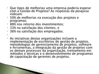 Que tipos de melhorias uma empresa poderia esperar com a Gestão de Projetos? As respostas da pesquisa indicam: 50% de melhorias na execução dos projetos e programas;  88% nos retorno dos investimentos;  33% na satisfação dos clientes; e  36% na satisfação dos empregados.    As iniciativas destas organizações incluem a implementação de escritórios de gestão de projetos, metodologias de gerenciamento de projetos, software e ferramentas, a integração da gestão de projetos com os demais processos da organização, treinamento em métodos e técnicas e o desenvolvimento de programas de capacitação de gerentes de projetos. 