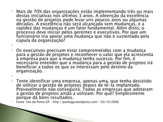 Mais de 70% das organizações estão implementando três ou mais destas iniciativas nos últimos 3 anos. A obtenção da excelência na gestão de projetos pode levar uns poucos anos ou algumas décadas. A excelência não será alcançada sem mudanças, e a rapidez das mudanças é um fator fundamental. Além disto, o processo deve iniciar pelos gerentes e executivos. Por que um funcionário iria apoiar uma mudança que não é sustentada pela cúpula da organização?   Os executivos precisam estar comprometidos com a mudança para a gestão de projetos e reconhecer o valor que ela acrescenta à empresa para que a mudança tenha sucesso. Por fim, é necessário entender que a mudança para a gestão de projetos irá beneficiar a todos os que se interessam pelo destino da organização.   Tente identificar uma empresa, apenas uma, que tenha desistido de utilizar a gestão de projetos depois de tê-la implantado. Provavelmente não conseguirá. Todas as empresas que adotaram a gestão de projetos ainda a utilizam. Por quê? Simplesmente porque dá bons resultados. Fonte: Site da Ponto GP - http://pontogp.wordpress.com - 03/10/2006 