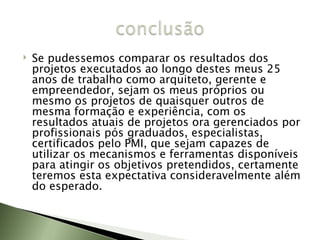 Se pudessemos comparar os resultados dos projetos executados ao longo destes meus 25 anos de trabalho como arquiteto, gerente e empreendedor, sejam os meus próprios ou mesmo os projetos de quaisquer outros de mesma formação e experiência, com os resultados atuais de projetos ora gerenciados por profissionais pós graduados, especialistas, certificados pelo PMI, que sejam capazes de utilizar os mecanismos e ferramentas disponíveis para atingir os objetivos pretendidos, certamente teremos esta expectativa consideravelmente além do esperado.  
