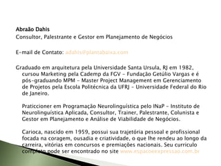 Abraão Dahis Consultor, Palestrante e Gestor em Planejamento de Negócios   E-mail de Contato:  [email_address]   Graduado em arquitetura pela Universidade Santa Ursula, RJ em 1982, cursou Marketing pela Cademp da FGV - Fundação Getúlio Vargas e é pós-graduando MPM - Master Project Management em Gerenciamento de Projetos pela Escola Politécnica da UFRJ - Universidade Federal do Rio de Janeiro. Praticcioner em Programação Neurolinguística pelo INaP - Instituto de Neurolinguística Aplicada, Consultor, Trainer, Palestrante, Colunista e Gestor em Planejamento e Análise de Viabilidade de Negócios. Carioca, nascido em 1959, possui sua trajetória pessoal e profissional focada na coragem, ousadia e criatividade, o que lhe rendeu ao longo da carreira, vitórias em concursos e premiações nacionais. Seu curriculo completo pode ser encontrado no site   www.espacoeexpressao.com.br   