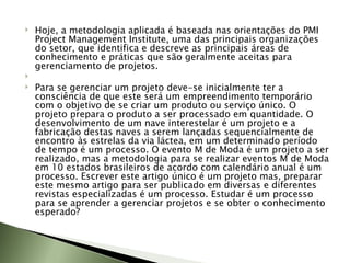 Hoje, a metodologia aplicada é baseada nas orientações do PMI Project Management Institute, uma das principais organizações do setor, que identifica e descreve as principais áreas de conhecimento e práticas que são geralmente aceitas para gerenciamento de projetos.    Para se gerenciar um projeto deve-se inicialmente ter a consciência de que este será um empreendimento temporário com o objetivo de se criar um produto ou serviço único. O projeto prepara o produto a ser processado em quantidade. O desenvolvimento de um nave interestelar é um projeto e a fabricação destas naves a serem lançadas sequencialmente de encontro às estrelas da via láctea, em um determinado período de tempo é um processo. O evento M de Moda é um projeto a ser realizado, mas a metodologia para se realizar eventos M de Moda em 10 estados brasileiros de acordo com calendário anual é um processo. Escrever este artigo único é um projeto mas, preparar este mesmo artigo para ser publicado em diversas e diferentes revistas especializadas é um processo. Estudar é um processo para se aprender a gerenciar projetos e se obter o conhecimento esperado? 
