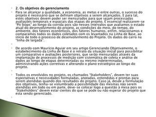 2. Os objetivos do gerenciamento Para se alcançar a qualidade, a economia, as metas e entre outras, o sucesso do projeto é necessário que se definam objetivos a serem alcançados. E para tal, estes objetivos devem poder ser mensurados para que sejam processadas avaliações temporais e espaciais das etapas do projeto. É essencial realizarem-se “Pit Stops” ao longo da corrida pois são nesses intervalos que avaliamos o estado atual do desenvolvimento do projeto, as condições do meio, do tempo, do ambiente, dos fatores econômicos, dos fatores humanos, enfim, relacionamos e  comparamos todos os dados coletados com os levantados na Linha de Base, ao início de todo o processo de desenvolvimento do Projeto. Os dados do carro na “linha de largada”.   De acordo com Maurício Aguiar em seu artigo Gerenciando Objetivamente, o estabelecimento da Linha de Base é o retrato da situação inicial para possibilitar um comparativo e avaliações posteriores, que serão mensuradas através da implantação de processos de medição com sistemática de coleta e análise de dados ao longo de etapas determinadas ou mesmo indeterminadas, administrando ações corretivas e alterando o plano estratégico ao longo do projeto.   Todos os envolvidos no projeto, os chamados “Stakeholders”, devem ter suas espectativas e necessidades formuladas, anotadas, entendidas e prontas para serem atendidas quando dos resultados do projeto. Caso já, desde a formulação dos objetivos, tenha-se vislumbrado a possibilidade das mesmas não serem atendidas em todo ou em parte, deve-se colocar logo a questão à mesa pois os “Stakeholders” devem estar cientes do que se pode ou não esperar do projeto que esta sendo gerenciado.   