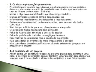 3. Os riscos e precauções preventivas Principalmente quando executamos simultaneamente vários projetos, devemos dar maior atenção às possíveis ocorrências que venham a ser causas diretas de fracassos. São elas: Metas e objetivos mal definidos ou não compreendidos Muitas atividades e pouco tempo para realizá-las Informações insuficientes, inadequadas e inconsistentes Estimado à “sentimento”, de forma intuitiva, sem se valer de dados concretos Sem tempo suficiente para um planejamento adequado Os produtos finais não foram bem definidos Falta de habilidades técnicas e outras da equipe Falta de padrões de trabalho ou negligenciamento Espectativas desalinhadas com a realidade do projeto Não considerar os eventos do meio impactando o escopo Não considerar questões políticas e culturais existentes que possam prejudicar o projeto   4. A qualidade de um projeto Assim como um construtor necessita de uma planta para construir uma casa, a gerência de projetos requer também uma “planta” para chegar ao sucesso que é na verdade o alcance dos objetivos a que foi proposto.  