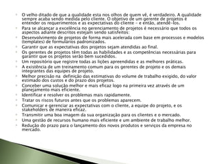 O velho ditado de que a qualidade esta nos olhos de quem vê, é verdadeiro. A qualidade sempre acaba sendo medida pelo cliente. O objetivo de um gerente de projetos é entender os requerimentos e as expectativas do cliente - e então, atendê-los.  Para se alcançar a excelência no gerenciamento de projetos é necessário que todos os aspectos adiante descritos estejam sendo satisfeitos:  Desenvolvimento de projetos de forma mais acelerada com base em processos e modelos (templates) de formulários padronizados. Garantir que as expectativas dos projetos sejam atendidas ao final. Os gerentes de projetos têm todas as habilidades e as competências necessárias para garantir que os projetos serão bem sucedidos. Um repositório que registre todas as lições apreendidas e as melhores práticas. A existência de um treinamento comum para os gerentes de projeto e os demais integrantes das equipes de projeto. Melhor precisão na  definição das estimativas do volume de trabalho exigido, do valor estimado dos custos e do prazo dos projetos. Conceber uma solução melhor e mais eficaz logo na primeira vez através de um planejamento mais eficiente. Identificar e resolver os problemas mais rapidamente. Tratar os riscos futuros antes que os problemas aparecem. Comunicar e gerenciar as expectativas com o cliente, a equipe do projeto, e os stakeholders de maneira eficaz. Transmitir uma boa imagem da sua organização para os clientes e o mercado. Uma gestão de recursos humano mais eficiente e um ambiente de trabalho melhor. Redução do prazo para o lançamento dos novos produtos e serviços da empresa no mercado.  