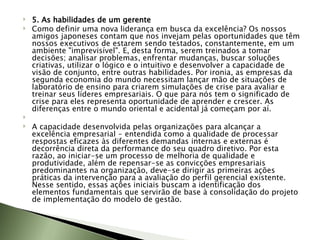 5. As habilidades de um gerente Como definir uma nova liderança em busca da excelência? Os nossos amigos japoneses contam que nos invejam pelas oportunidades que têm nossos executivos de estarem sendo testados, constantemente, em um ambiente "imprevisível". E, desta forma, serem treinados a tomar decisões; analisar problemas, enfrentar mudanças, buscar soluções criativas, utilizar o lógico e o intuitivo e desenvolver a capacidade de visão de conjunto, entre outras habilidades. Por ironia, as empresas da segunda economia do mundo necessitam lançar mão de situações de laboratório de ensino para criarem simulações de crise para avaliar e treinar seus líderes empresariais. O que para nós tem o significado de crise para eles representa oportunidade de aprender e crescer. As diferenças entre o mundo oriental e acidental já começam por aí.   A capacidade desenvolvida pelas organizações para alcançar a excelência empresarial - entendida como a qualidade de processar respostas eficazes às diferentes demandas internas e externas é decorrência direta da performance do seu quadro diretivo. Por esta razão, ao iniciar-se um processo de melhoria de qualidade e produtividade, além de repensar-se as convicções empresariais predominantes na organização, deve-se dirigir as primeiras ações práticas da intervenção para a avaliação do perfil gerencial existente. Nesse sentido, essas ações iniciais buscam a identificação dos elementos fundamentais que servirão de base à consolidação do projeto de implementação do modelo de gestão. 