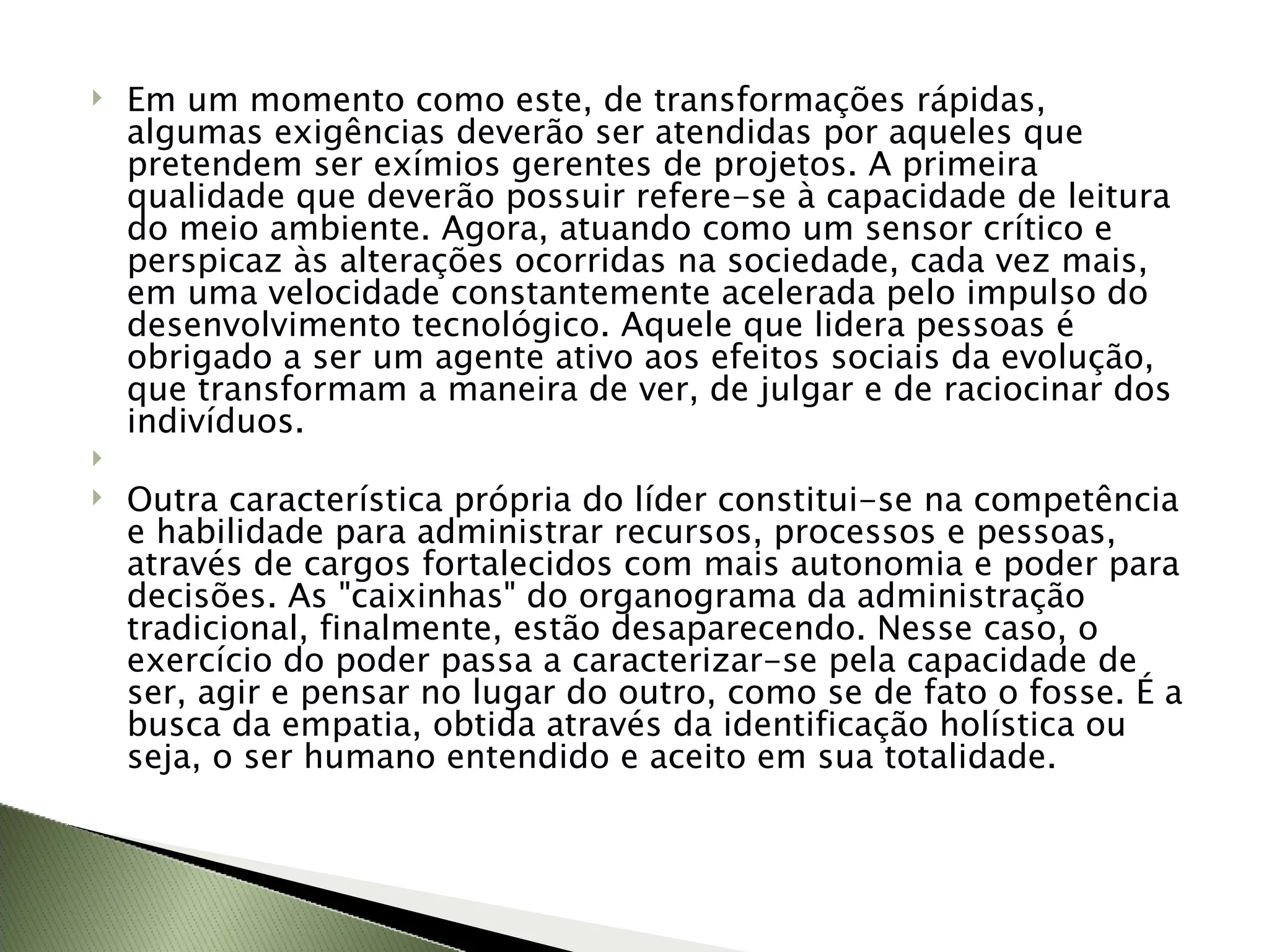 Em um momento como este, de transformações rápidas, algumas exigências deverão ser atendidas por aqueles que pretendem ser exímios gerentes de projetos. A primeira qualidade que deverão possuir refere-se à capacidade de leitura do meio ambiente. Agora, atuando como um sensor crítico e perspicaz às alterações ocorridas na sociedade, cada vez mais, em uma velocidade constantemente acelerada pelo impulso do desenvolvimento tecnológico. Aquele que lidera pessoas é obrigado a ser um agente ativo aos efeitos sociais da evolução, que transformam a maneira de ver, de julgar e de raciocinar dos indivíduos.   Outra característica própria do líder constitui-se na competência e habilidade para administrar recursos, processos e pessoas, através de cargos fortalecidos com mais autonomia e poder para decisões. As "caixinhas" do organograma da administração tradicional, finalmente, estão desaparecendo. Nesse caso, o exercício do poder passa a caracterizar-se pela capacidade de ser, agir e pensar no lugar do outro, como se de fato o fosse. É a busca da empatia, obtida através da identificação holística ou seja, o ser humano entendido e aceito em sua totalidade. 