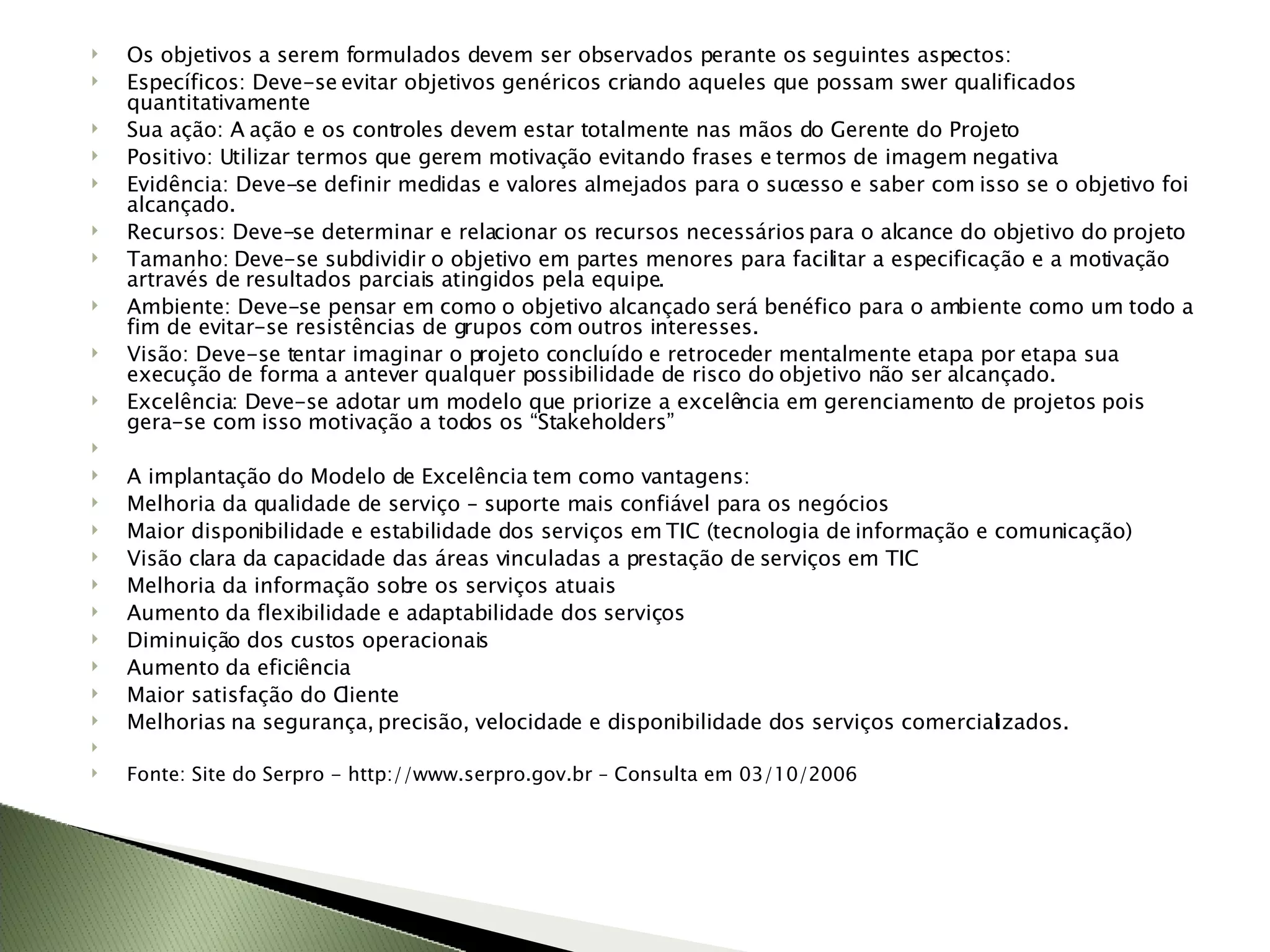 Os objetivos a serem formulados devem ser observados perante os seguintes aspectos: Específicos: Deve-se evitar objetivos genéricos criando aqueles que possam swer qualificados quantitativamente  Sua ação: A ação e os controles devem estar totalmente nas mãos do Gerente do Projeto Positivo: Utilizar termos que gerem motivação evitando frases e termos de imagem negativa Evidência: Deve-se definir medidas e valores almejados para o sucesso e saber com isso se o objetivo foi alcançado. Recursos: Deve-se determinar e relacionar os recursos necessários para o alcance do objetivo do projeto Tamanho: Deve-se subdividir o objetivo em partes menores para facilitar a especificação e a motivação artravés de resultados parciais atingidos pela equipe. Ambiente: Deve-se pensar em como o objetivo alcançado será benéfico para o ambiente como um todo a fim de evitar-se resistências de grupos com outros interesses. Visão: Deve-se tentar imaginar o projeto concluído e retroceder mentalmente etapa por etapa sua execução de forma a antever qualquer possibilidade de risco do objetivo não ser alcançado. Excelência: Deve-se adotar um modelo que priorize a excelência em gerenciamento de projetos pois gera-se com isso motivação a todos os “Stakeholders”   A implantação do Modelo de Excelência tem como vantagens: Melhoria da qualidade de serviço – suporte mais confiável para os negócios Maior disponibilidade e estabilidade dos serviços em TIC (tecnologia de informação e comunicação) Visão clara da capacidade das áreas vinculadas a prestação de serviços em TIC Melhoria da informação sobre os serviços atuais Aumento da flexibilidade e adaptabilidade dos serviços Diminuição dos custos operacionais Aumento da eficiência Maior satisfação do Cliente Melhorias na segurança, precisão, velocidade e disponibilidade dos serviços comercializados.   Fonte: Site do Serpro - http://www.serpro.gov.br – Consulta em 03/10/2006 