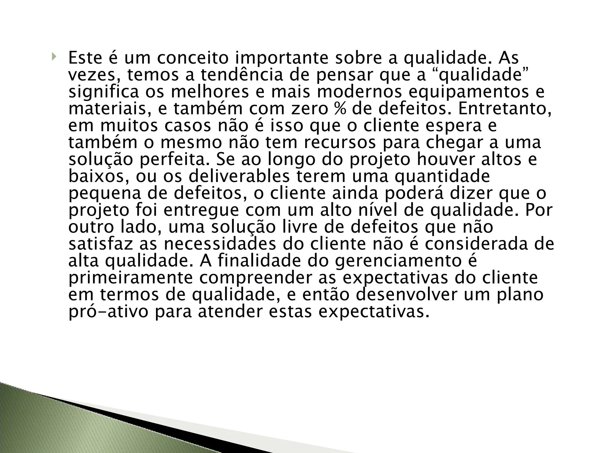 Este é um conceito importante sobre a qualidade. As vezes, temos a tendência de pensar que a “qualidade” significa os melhores e mais modernos equipamentos e materiais, e também com zero % de defeitos. Entretanto, em muitos casos não é isso que o cliente espera e também o mesmo não tem recursos para chegar a uma solução perfeita. Se ao longo do projeto houver altos e baixos, ou os deliverables terem uma quantidade pequena de defeitos, o cliente ainda poderá dizer que o projeto foi entregue com um alto nível de qualidade. Por outro lado, uma solução livre de defeitos que não satisfaz as necessidades do cliente não é considerada de alta qualidade. A finalidade do gerenciamento é primeiramente compreender as expectativas do cliente em termos de qualidade, e então desenvolver um plano pró-ativo para atender estas expectativas. 