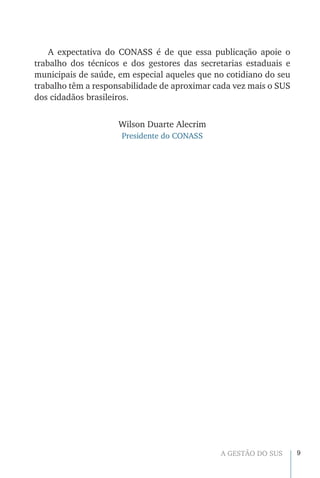9A GESTÃO DO SUS
A expectativa do CONASS é de que essa publicação apoie o
trabalho dos técnicos e dos gestores das secretarias estaduais e
municipais de saúde, em especial aqueles que no cotidiano do seu
trabalho têm a responsabilidade de aproximar cada vez mais o SUS
dos cidadãos brasileiros.
Wilson Duarte Alecrim
Presidente do CONASS
 