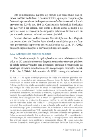 99A GESTÃO DO SUS
Está compreendida, na base de cálculo dos percentuais dos es-
tados, do Distrito Federal e dos municípios, qualquer compensação
financeira proveniente de impostos e transferências constitucionais
previstos no §2º do art. 198 da Constituição Federal, já instituída
ou que vier a ser criada, bem como a dívida ativa, a multa e os
juros de mora decorrentes dos impostos cobrados diretamente ou
por meio de processo administrativo ou judicial.
Deve-se observar o disposto nas Constituições ou Leis Orgâni-
cas dos estados, do Distrito Federal e dos municípios quando fixa-
rem percentuais superiores aos estabelecidos na LC n. 141/2012
para aplicação em ações e serviços públicos de saúde.
3.3.2 Aplicação dos recursos mínimos
Para fins de apuração da aplicação dos recursos mínimos estabele-
cidos na LC, considera-se como despesas com ações e serviços públicos
de saúde aquelas voltadas para promoção, proteção e recuperação da
saúde que atendam, simultaneamente, aos princípios estatuídos no art.
7º da Lei n. 8.080 de 19 de setembro de 199042
e às seguintes diretrizes:
42 Art. 7º – As ações e serviços públicos de saúde e os serviços privados con-
tratados ou conveniados que integram o Sistema Único de Saúde (SUS) são de-
senvolvidos de acordo com as diretrizes previstas no art. 198 da Constituição
Federal, obedecendo ainda aos seguintes princípios: I – universalidade de acesso
aos serviços de saúde em todos os níveis de assistência; II – integralidade de
assistência, entendida como conjunto articulado e contínuo das ações e serviços
preventivos e curativos, individuais e coletivos, exigidos para cada caso em todos
os níveis de complexidade do sistema; III – preservação da autonomia das pessoas
na defesa de sua integridade física e moral; IV – igualdade da assistência à saúde,
sem preconceitos ou privilégios de qualquer espécie; V – direito à informação, às
pessoas assistidas, sobre sua saúde; VI – divulgação de informações quanto ao
potencial dos serviços de saúde e a sua utilização pelo usuário; VII – utilização
da epidemiologia para o estabelecimento de prioridades, a alocação de recursos
e a orientação programática; VIII – participação da comunidade; IX – descentra-
lização político-administrativa, com direção única em cada esfera de governo: a)
ênfase na descentralização dos serviços para os municípios; b) regionalização e
hierarquização da rede de serviços de saúde; X – integração em nível executivo
das ações de saúde, meio ambiente e saneamento básico; XI – conjugação dos
recursos financeiros, tecnológicos, materiais e humanos da União, dos Estados, do
 