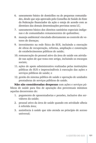 101A GESTÃO DO SUS
6.	 saneamento básico de domicílios ou de pequenas comunida-
des, desde que seja aprovado pelo Conselho de Saúde do Ente
da Federação financiador da ação e esteja de acordo com as
diretrizes das demais determinações previstas nesta LC;
7.	 saneamento básico dos distritos sanitários especiais indíge-
nas e de comunidades remanescentes de quilombos;
8.	 manejo ambiental vinculado diretamente ao controle de ve-
tores de doenças;
9.	 investimento na rede física do SUS, incluindo a execução
de obras de recuperação, reforma, ampliação e construção
de estabelecimentos públicos de saúde;
10.	remuneração do pessoal ativo da área de saúde em ativida-
de nas ações de que trata este artigo, incluindo os encargos
sociais;
11.	ações de apoio administrativo realizadas pelas instituições
públicas do SUS e imprescindíveis à execução das ações e
serviços públicos de saúde; e
12.	gestão do sistema público de saúde e operação de unidades
prestadoras de serviços públicos de saúde.
Não são consideradas despesas com ações e serviços pú-
blicos de saúde para fins de apuração dos percentuais mínimos
aquelas decorrentes de:
1.	 pagamento de aposentadorias e pensões, inclusive dos ser-
vidores da saúde;
2.	 pessoal ativo da área de saúde quando em atividade alheia
à referida área;
3.	 assistência à saúde que não atenda ao princípio de acesso
universal;
 