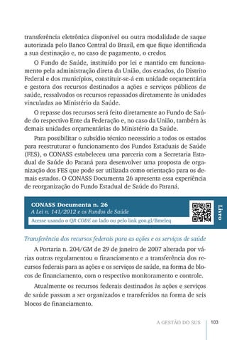 103A GESTÃO DO SUS
transferência eletrônica disponível ou outra modalidade de saque
autorizada pelo Banco Central do Brasil, em que fique identificada
a sua destinação e, no caso de pagamento, o credor.
O Fundo de Saúde, instituído por lei e mantido em funciona-
mento pela administração direta da União, dos estados, do Distrito
Federal e dos municípios, constituir-se-á em unidade orçamentária
e gestora dos recursos destinados a ações e serviços públicos de
saúde, ressalvados os recursos repassados diretamente às unidades
vinculadas ao Ministério da Saúde.
O repasse dos recursos será feito diretamente ao Fundo de Saú-
de do respectivo Ente da Federação e, no caso da União, também às
demais unidades orçamentárias do Ministério da Saúde.
Para possibilitar o subsídio técnico necessário a todos os estados
para reestruturar o funcionamento dos Fundos Estaduais de Saúde
(FES), o CONASS estabeleceu uma parceria com a Secretaria Esta-
dual de Saúde do Paraná para desenvolver uma proposta de orga-
nização dos FES que pode ser utilizada como orientação para os de-
mais estados. O CONASS Documenta 26 apresenta essa experiência
de reorganização do Fundo Estadual de Saúde do Paraná.
Transferência dos recursos federais para as ações e os serviços de saúde
A Portaria n. 204/GM de 29 de janeiro de 2007 alterada por vá-
rias outras regulamentou o financiamento e a transferência dos re-
cursos federais para as ações e os serviços de saúde, na forma de blo-
cos de financiamento, com o respectivo monitoramento e controle.
Atualmente os recursos federais destinados às ações e serviços
de saúde passam a ser organizados e transferidos na forma de seis
blocos de financiamento.
Livro
CONASS Documenta n. 26
A Lei n. 141/2012 e os Fundos de Saúde
Acesse usando o QR CODE ao lado ou pelo link goo.gl/Bmeleq
 