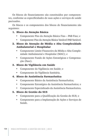 104 PARA ENTENDER A GESTÃO DO SUS | 2015
Os blocos de financiamento são constituídos por componen-
tes, conforme as especificidades de suas ações e serviços de saúde
pactuados.
Os blocos e os componentes dos blocos de financiamento são
seguintes:
1.	 Bloco da Atenção Básica
•	 Componente Piso da Atenção Básica Fixo – PAB Fixo; e
•	 Componente Piso da Atenção Básica Variável PAB Variável.
2.	 Bloco de Atenção de Média e Alta Complexidade
Ambulatorial e Hospitalar
•	 Componente Limite Financeiro da Média e Alta Comple-
xidade Ambulatorial e Hospitalar (MAC); e
•	 Componente Fundo de Ações Estratégicas e Compensa-
ção (Faec).
3.	 Bloco de Vigilância em Saúde
•	 Componente da Vigilância em Saúde; e
•	 Componente da Vigilância Sanitária.
4.	 Bloco de Assistência Farmacêutica
•	 Componente Básico da Assistência Farmacêutica;
•	 Componente Estratégico da Assistência Farmacêutica; e
•	 Componente Especializado da Assistência Farmacêutica.
5.	 Bloco de Gestão do SUS
•	 Componente para a Qualificação da Gestão do SUS; e
•	 Componente para a Implantação de Ações e Serviços de
Saúde.
 