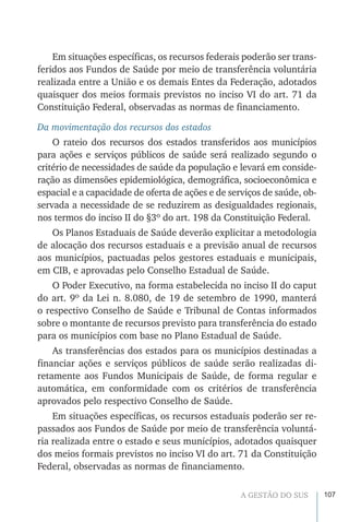 107A GESTÃO DO SUS
Em situações específicas, os recursos federais poderão ser trans-
feridos aos Fundos de Saúde por meio de transferência voluntária
realizada entre a União e os demais Entes da Federação, adotados
quaisquer dos meios formais previstos no inciso VI do art. 71 da
Constituição Federal, observadas as normas de financiamento.
Da movimentação dos recursos dos estados
O rateio dos recursos dos estados transferidos aos municípios
para ações e serviços públicos de saúde será realizado segundo o
critério de necessidades de saúde da população e levará em conside-
ração as dimensões epidemiológica, demográfica, socioeconômica e
espacial e a capacidade de oferta de ações e de serviços de saúde, ob-
servada a necessidade de se reduzirem as desigualdades regionais,
nos termos do inciso II do §3º do art. 198 da Constituição Federal.
Os Planos Estaduais de Saúde deverão explicitar a metodologia
de alocação dos recursos estaduais e a previsão anual de recursos
aos municípios, pactuadas pelos gestores estaduais e municipais,
em CIB, e aprovadas pelo Conselho Estadual de Saúde.
O Poder Executivo, na forma estabelecida no inciso II do caput
do art. 9º da Lei n. 8.080, de 19 de setembro de 1990, manterá
o respectivo Conselho de Saúde e Tribunal de Contas informados
sobre o montante de recursos previsto para transferência do estado
para os municípios com base no Plano Estadual de Saúde.
As transferências dos estados para os municípios destinadas a
financiar ações e serviços públicos de saúde serão realizadas di-
retamente aos Fundos Municipais de Saúde, de forma regular e
automática, em conformidade com os critérios de transferência
aprovados pelo respectivo Conselho de Saúde.
Em situações específicas, os recursos estaduais poderão ser re-
passados aos Fundos de Saúde por meio de transferência voluntá-
ria realizada entre o estado e seus municípios, adotados quaisquer
dos meios formais previstos no inciso VI do art. 71 da Constituição
Federal, observadas as normas de financiamento.
 