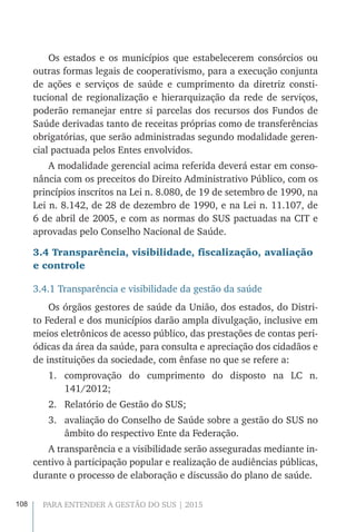 108 PARA ENTENDER A GESTÃO DO SUS | 2015
Os estados e os municípios que estabelecerem consórcios ou
outras formas legais de cooperativismo, para a execução conjunta
de ações e serviços de saúde e cumprimento da diretriz consti-
tucional de regionalização e hierarquização da rede de serviços,
poderão remanejar entre si parcelas dos recursos dos Fundos de
Saúde derivadas tanto de receitas próprias como de transferências
obrigatórias, que serão administradas segundo modalidade geren-
cial pactuada pelos Entes envolvidos.
A modalidade gerencial acima referida deverá estar em conso-
nância com os preceitos do Direito Administrativo Público, com os
princípios inscritos na Lei n. 8.080, de 19 de setembro de 1990, na
Lei n. 8.142, de 28 de dezembro de 1990, e na Lei n. 11.107, de
6 de abril de 2005, e com as normas do SUS pactuadas na CIT e
aprovadas pelo Conselho Nacional de Saúde.
3.4 Transparência, visibilidade, fiscalização, avaliação
e controle
3.4.1 Transparência e visibilidade da gestão da saúde
Os órgãos gestores de saúde da União, dos estados, do Distri-
to Federal e dos municípios darão ampla divulgação, inclusive em
meios eletrônicos de acesso público, das prestações de contas peri-
ódicas da área da saúde, para consulta e apreciação dos cidadãos e
de instituições da sociedade, com ênfase no que se refere a:
1.	 comprovação do cumprimento do disposto na LC n.
141/2012;
2.	 Relatório de Gestão do SUS;
3.	 avaliação do Conselho de Saúde sobre a gestão do SUS no
âmbito do respectivo Ente da Federação.
A transparência e a visibilidade serão asseguradas mediante in-
centivo à participação popular e realização de audiências públicas,
durante o processo de elaboração e discussão do plano de saúde.
 