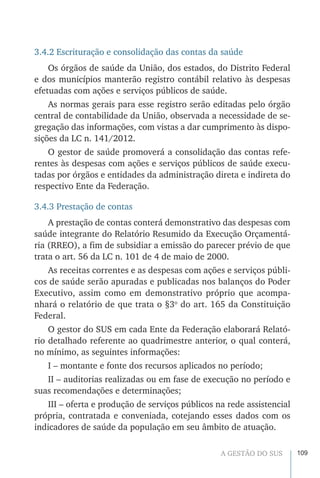 109A GESTÃO DO SUS
3.4.2 Escrituração e consolidação das contas da saúde
Os órgãos de saúde da União, dos estados, do Distrito Federal
e dos municípios manterão registro contábil relativo às despesas
efetuadas com ações e serviços públicos de saúde.
As normas gerais para esse registro serão editadas pelo órgão
central de contabilidade da União, observada a necessidade de se-
gregação das informações, com vistas a dar cumprimento às dispo-
sições da LC n. 141/2012.
O gestor de saúde promoverá a consolidação das contas refe-
rentes às despesas com ações e serviços públicos de saúde execu-
tadas por órgãos e entidades da administração direta e indireta do
respectivo Ente da Federação.
3.4.3 Prestação de contas
A prestação de contas conterá demonstrativo das despesas com
saúde integrante do Relatório Resumido da Execução Orçamentá-
ria (RREO), a fim de subsidiar a emissão do parecer prévio de que
trata o art. 56 da LC n. 101 de 4 de maio de 2000.
As receitas correntes e as despesas com ações e serviços públi-
cos de saúde serão apuradas e publicadas nos balanços do Poder
Executivo, assim como em demonstrativo próprio que acompa-
nhará o relatório de que trata o §3o
do art. 165 da Constituição
Federal.
O gestor do SUS em cada Ente da Federação elaborará Relató-
rio detalhado referente ao quadrimestre anterior, o qual conterá,
no mínimo, as seguintes informações:
I – montante e fonte dos recursos aplicados no período;
II – auditorias realizadas ou em fase de execução no período e
suas recomendações e determinações;
III – oferta e produção de serviços públicos na rede assistencial
própria, contratada e conveniada, cotejando esses dados com os
indicadores de saúde da população em seu âmbito de atuação.
 