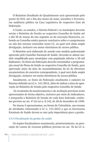 110 PARA ENTENDER A GESTÃO DO SUS | 2015
O Relatório Detalhado do Quadrimestre será apresentado pelo
gestor do SUS, até o fim dos meses de maio, setembro e fevereiro,
em audiência pública na Casa Legislativa do respectivo Ente da
Federação.
A União, os estados, o Distrito Federal e os municípios deverão
enviar o Relatório de Gestão ao respectivo Conselho de Saúde até
o dia 30 de março do ano seguinte ao da execução financeira, ca-
bendo ao Conselho emitir parecer conclusivo sobre o cumprimento
ou não das normas estatuídas nesta LC, ao qual será dada ampla
divulgação, inclusive em meios eletrônicos de acesso público.
O Relatório será elaborado de acordo com modelo padronizado
aprovado pelo Conselho Nacional de Saúde, devendo-se adotar mo-
delo simplificado para municípios com população inferior a 50 mil
habitantes. Os Entes da Federação deverão encaminhar a programa-
ção anual do Plano de Saúde ao respectivo Conselho de Saúde, para
aprovação antes da data de encaminhamento da lei de diretrizes
orçamentárias do exercício correspondente, à qual será dada ampla
divulgação, inclusive em meios eletrônicos de acesso público.
Anualmente, os Entes da Federação atualizarão o cadastro no
Sistema definido na LC n. 141/2012, além de indicar a data de apro-
vação do Relatório de Gestão pelo respectivo Conselho de Saúde.
Os resultados do monitoramento e da avaliação previstos serão
apresentados de forma objetiva, inclusive por meio de indicadores,
e integrarão o Relatório de Gestão de cada Ente federado, confor-
me previsto no art. 4º da Lei n. 8.142, de 28 de dezembro de 1990.
No Anexo 3 apresentamos, na forma de Calendário, um resumo
de atividades relacionado à LC n. 141/2012 a que as Secretarias
Estaduais de Saúde devem se ater pela importância para a gestão.
3.4.4 Fiscalização da gestão da saúde
Os órgãos fiscalizadores examinarão, prioritariamente, na pres-
tação de contas de recursos públicos prevista no art. 56 da LC n.
 