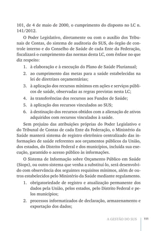 111A GESTÃO DO SUS
101, de 4 de maio de 2000, o cumprimento do disposto no LC n.
141/2012.
O Poder Legislativo, diretamente ou com o auxílio dos Tribu-
nais de Contas, do sistema de auditoria do SUS, do órgão de con-
trole interno e do Conselho de Saúde de cada Ente da Federação,
fiscalizará o cumprimento das normas desta LC, com ênfase no que
diz respeito:
1.	 à elaboração e à execução do Plano de Saúde Plurianual;
2.	 ao cumprimento das metas para a saúde estabelecidas na
lei de diretrizes orçamentárias;
3.	 à aplicação dos recursos mínimos em ações e serviços públi-
cos de saúde, observadas as regras previstas nesta LC;
4.	 às transferências dos recursos aos Fundos de Saúde;
5.	 à aplicação dos recursos vinculados ao SUS;
6.	 à destinação dos recursos obtidos com a alienação de ativos
adquiridos com recursos vinculados à saúde.
Sem prejuízo das atribuições próprias do Poder Legislativo e
do Tribunal de Contas de cada Ente da Federação, o Ministério da
Saúde manterá sistema de registro eletrônico centralizado das in-
formações de saúde referentes aos orçamentos públicos da União,
dos estados, do Distrito Federal e dos municípios, incluída sua exe-
cução, garantido o acesso público às informações.
O Sistema de Informação sobre Orçamento Público em Saúde
(Siops), ou outro sistema que venha a substituí-lo, será desenvolvi-
do com observância dos seguintes requisitos mínimos, além de ou-
tros estabelecidos pelo Ministério da Saúde mediante regulamento.
1.	 obrigatoriedade de registro e atualização permanente dos
dados pela União, pelos estados, pelo Distrito Federal e pe-
los municípios;
2.	 processos informatizados de declaração, armazenamento e
exportação dos dados;
 