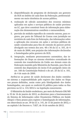 112 PARA ENTENDER A GESTÃO DO SUS | 2015
3.	 disponibilização do programa de declaração aos gestores
do SUS no âmbito de cada Ente da Federação, preferencial-
mente em meio eletrônico de acesso público;
4.	 realização de cálculo automático dos recursos mínimos
aplicados em ações e serviços públicos de saúde previstos
na LC, que deve constituir fonte de informação para elabo-
ração dos demonstrativos contábeis e extracontábeis;
5.	 previsão de módulo específico de controle externo, para re-
gistro, por parte do Tribunal de Contas com jurisdição no
território de cada Ente da Federação, das informações sobre
a aplicação dos recursos em ações e serviços públicos de
saúde consideradas para fins de emissão do parecer prévio
divulgado nos termos dos arts. 48 e 56 da LC n. 101, de 4
de maio de 2000, sem prejuízo das informações declaradas
e homologadas pelos gestores do SUS;
6.	 integração, mediante processamento automático, das in-
formações do Siops ao sistema eletrônico centralizado de
controle das transferências da União aos demais entes da
Federação mantido pelo Ministério da Fazenda, para fins de
controle das disposições do inciso II do parágrafo único do
art. 160 da Constituição Federal e do art. 25 da LC n. 101,
de 4 de maio de 2000.
Atribui-se ao gestor de saúde declarante dos dados contidos
no sistema a responsabilidade pelo registro dos dados no Siops
nos prazos definidos, assim como pela fidedignidade dos dados
homologados, aos quais se conferirá fé pública para todos os fins
previstos na LC n. 141/2012 e na legislação concernente.
O Ministério da Saúde estabeleceu, por meio da Portaria GM/MS
n. 53 de 16 de janeiro de 2012, as diretrizes para o funcionamento
do Sistema de Informações sobre Orçamentos Públicos em Saúde
(Siops) e fixou prazos para registro e homologação de informações,
em observância ao art. 39 da LC n. 141, de 13 de janeiro de 2012, e
ao capítulo I do Decreto n. 7.827, de 16 de outubro de 2012.
 