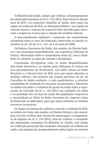 113A GESTÃO DO SUS
O Ministério da Saúde, sempre que verificar o descumprimento
das disposições previstas na LC n. 141/2012, dará ciência à direção
local do SUS e ao respectivo Conselho de Saúde, bem como aos
órgãos de auditoria do SUS, ao Ministério Público e aos órgãos de
controle interno e externo do respectivo Ente da Federação, obser-
vada a origem do recurso para a adoção das medidas cabíveis.
O descumprimento implicará a suspensão das transferências
voluntárias entre os entes da Federação, observadas as normas es-
tatuídas no art. 25 da LC n. 101, de 4 de maio de 2000.
Os Poderes Executivos da União, dos estados, do Distrito Fede-
ral e dos municípios disponibilizarão, aos respectivos Tribunais de
Contas, informações sobre o cumprimento desta LC, com a finali-
dade de subsidiar as ações de controle e fiscalização.
Constatadas divergências entre os dados disponibilizados
pelo Poder Executivo e os obtidos pelos Tribunais de Contas em
seus procedimentos de fiscalização, será dada ciência ao Poder
Executivo e à direção local do SUS, para que sejam adotadas as
medidas cabíveis, sem prejuízo das sanções previstas em lei. Os
Conselhos de Saúde avaliarão, a cada quadrimestre, o relatório
consolidado do resultado da execução orçamentária e financeira
no âmbito da saúde e o relatório do gestor da saúde sobre a reper-
cussão da execução da LC n. 141/2012 nas condições de saúde
e na qualidade dos serviços de saúde das populações respectivas
e encaminhará ao Chefe do Poder Executivo do respectivo Ente
da Federação as indicações, para que sejam adotadas as medidas
corretivas necessárias.
Os órgãos do sistema de auditoria, controle e avaliação do SUS,
no âmbito da União, dos estados, do Distrito Federal e dos municí-
pios, deverão verificar, pelo sistema de amostragem, o cumprimen-
to do disposto na LC n. 141/2012, além de verificar a veracidade
das informações constantes do Relatório de Gestão, com ênfase
na verificação presencial dos resultados alcançados no relatório de
saúde, sem prejuízo do acompanhamento pelos órgãos de controle
 