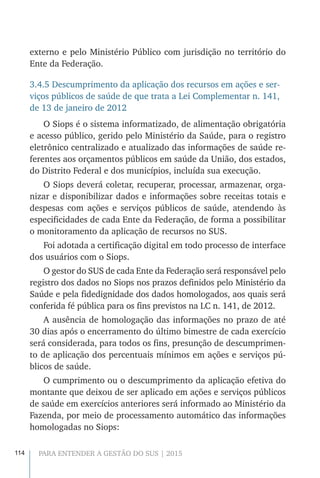 114 PARA ENTENDER A GESTÃO DO SUS | 2015
externo e pelo Ministério Público com jurisdição no território do
Ente da Federação.
3.4.5 Descumprimento da aplicação dos recursos em ações e ser-
viços públicos de saúde de que trata a Lei Complementar n. 141,
de 13 de janeiro de 2012
O Siops é o sistema informatizado, de alimentação obrigatória
e acesso público, gerido pelo Ministério da Saúde, para o registro
eletrônico centralizado e atualizado das informações de saúde re-
ferentes aos orçamentos públicos em saúde da União, dos estados,
do Distrito Federal e dos municípios, incluída sua execução.
O Siops deverá coletar, recuperar, processar, armazenar, orga-
nizar e disponibilizar dados e informações sobre receitas totais e
despesas com ações e serviços públicos de saúde, atendendo às
especificidades de cada Ente da Federação, de forma a possibilitar
o monitoramento da aplicação de recursos no SUS.
Foi adotada a certificação digital em todo processo de interface
dos usuários com o Siops.
O gestor do SUS de cada Ente da Federação será responsável pelo
registro dos dados no Siops nos prazos definidos pelo Ministério da
Saúde e pela fidedignidade dos dados homologados, aos quais será
conferida fé pública para os fins previstos na LC n. 141, de 2012.
A ausência de homologação das informações no prazo de até
30 dias após o encerramento do último bimestre de cada exercício
será considerada, para todos os fins, presunção de descumprimen-
to de aplicação dos percentuais mínimos em ações e serviços pú-
blicos de saúde.
O cumprimento ou o descumprimento da aplicação efetiva do
montante que deixou de ser aplicado em ações e serviços públicos
de saúde em exercícios anteriores será informado ao Ministério da
Fazenda, por meio de processamento automático das informações
homologadas no Siops:
 