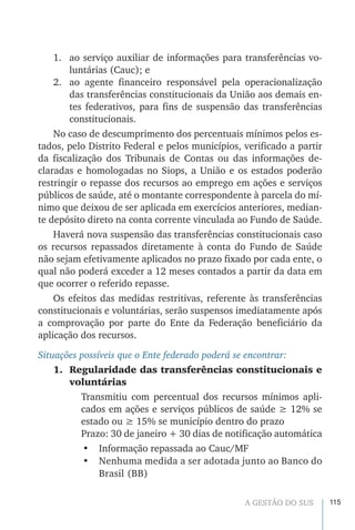 115A GESTÃO DO SUS
1.	 ao serviço auxiliar de informações para transferências vo-
luntárias (Cauc); e
2.	 ao agente financeiro responsável pela operacionalização
das transferências constitucionais da União aos demais en-
tes federativos, para fins de suspensão das transferências
constitucionais.
No caso de descumprimento dos percentuais mínimos pelos es-
tados, pelo Distrito Federal e pelos municípios, verificado a partir
da fiscalização dos Tribunais de Contas ou das informações de-
claradas e homologadas no Siops, a União e os estados poderão
restringir o repasse dos recursos ao emprego em ações e serviços
públicos de saúde, até o montante correspondente à parcela do mí-
nimo que deixou de ser aplicada em exercícios anteriores, median-
te depósito direto na conta corrente vinculada ao Fundo de Saúde.
Haverá nova suspensão das transferências constitucionais caso
os recursos repassados diretamente à conta do Fundo de Saúde
não sejam efetivamente aplicados no prazo fixado por cada ente, o
qual não poderá exceder a 12 meses contados a partir da data em
que ocorrer o referido repasse.
Os efeitos das medidas restritivas, referente às transferências
constitucionais e voluntárias, serão suspensos imediatamente após
a comprovação por parte do Ente da Federação beneficiário da
aplicação dos recursos.
Situações possíveis que o Ente federado poderá se encontrar:
1.	 Regularidade das transferências constitucionais e
voluntárias
Transmitiu com percentual dos recursos mínimos apli-
cados em ações e serviços públicos de saúde ≥ 12% se
estado ou ≥ 15% se município dentro do prazo
Prazo: 30 de janeiro + 30 dias de notificação automática
•	 Informação repassada ao Cauc/MF
•	 Nenhuma medida a ser adotada junto ao Banco do
Brasil (BB)
 