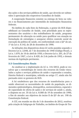 117A GESTÃO DO SUS
das ações e dos serviços públicos de saúde, que deverão ser subme-
tidos à apreciação dos respectivos Conselhos de Saúde.
A cooperação financeira consiste na entrega de bens ou valo-
res e no financiamento por intermédio de instituições financeiras
federais.
No âmbito de cada Ente da Federação, o gestor do SUS dispo-
nibilizará ao Conselho de Saúde, com prioridade para os repre-
sentantes dos usuários e dos trabalhadores da saúde, programa
permanente de educação na saúde para qualificar sua atuação na
formulação de estratégias e assegurar efetivo controle social da
execução da política de saúde, em conformidade com o §2º do art.
1º da Lei n. 8.142, de 28 de dezembro de 1990.
As infrações dos dispositivos desta LC serão punidas segundo o
Decreto-Lei n. 2.848, de 7 de dezembro de 1940 (Código Penal), a
Lei n. 1.079, de 10 de abril de 1950, o Decreto-Lei n. 201, de 27 de
fevereiro de 1967, a Lei n. 8.429, de 2 de junho de 1992, e demais
normas da legislação pertinente.
3.5 Considerações finais
Ao analisar-se a implantação da LC n. 141/2012, pode-se res-
salvar que a metodologia de rateio dos recursos da União vincu-
lados a ações e serviços públicos de saúde e repassados a estados,
Distrito Federal e municípios, referida no artigo 17, ainda não foi
pactuada entre os gestores do SUS.
A lei estabeleceu que dos recursos de transferências para a
saúde observará as necessidades de saúde da população, as di-
mensões epidemiológica, demográfica, socioeconômica, espacial e
de capacidade de oferta de ações e de serviços de saúde e, ainda,
o disposto no art. 35 da Lei n. 8.080 de 19 de setembro de 1990,
a fim de atender aos objetivos do inciso II do §3o
do art. 198 da
Constituição Federal.
A CIT, em reunião no dia de 5 de dezembro de 2012, resolveu
pela criação de Subgrupo de Trabalho, no âmbito do Grupo de Tra-
 