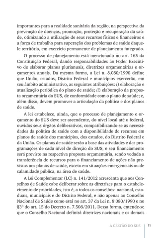 11A GESTÃO DO SUS
importantes para a realidade sanitária da região, na perspectiva da
prevenção de doenças, promoção, proteção e recuperação da saú-
de, otimizando a utilização de seus recursos físicos e financeiros e
a força de trabalho para superação dos problemas de saúde daque-
le território, em exercício permanente de planejamento integrado.
O processo de planejamento está mencionado no art. 165 da
Constituição Federal, dando responsabilidades ao Poder Executi-
vo de elaborar planos plurianuais, diretrizes orçamentárias e or-
çamentos anuais. Da mesma forma, a Lei n. 8.080/1990 define
que União, estados, Distrito Federal e municípios exercerão, em
seu âmbito administrativo, as seguintes atribuições: i) elaboração e
atualização periódica do plano de saúde; ii) elaboração da propos-
ta orçamentária do SUS, de conformidade com o plano de saúde; e,
além disso, devem promover a articulação da política e dos planos
de saúde.
A lei estabelece, ainda, que o processo de planejamento e or-
çamento do SUS deve ser ascendente, do nível local até o federal,
ouvidos seus órgãos deliberativos, compatibilizando-se as necessi-
dades da política de saúde com a disponibilidade de recursos em
planos de saúde dos municípios, dos estados, do Distrito Federal e
da União. Os planos de saúde serão a base das atividades e das pro-
gramações de cada nível de direção do SUS, e seu financiamento
será previsto na respectiva proposta orçamentária, sendo vedada a
transferência de recursos para o financiamento de ações não pre-
vistas nos planos de saúde, exceto em situações emergenciais ou de
calamidade pública, na área de saúde.
A Lei Complementar (LC) n. 141/2012 acrescenta que aos Con-
selhos de Saúde cabe deliberar sobre as diretrizes para o estabele-
cimento de prioridades, isto é, a todos os conselhos: nacional, esta-
duais, municipais e do Distrito Federal, e não apenas ao Conselho
Nacional de Saúde como está no art. 37 da Lei n. 8.080/1990 e no
§3º do art. 15 do Decreto n. 7.508/2011. Dessa forma, entende-se
que o Conselho Nacional definirá diretrizes nacionais e os demais
 