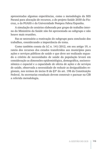 119A GESTÃO DO SUS
apresentadas algumas experiências, como a metodologia da SES
Paraná para alocação de recursos, a do projeto Saúde 2030 da Fio-
cruz, a da PGASS e da Universidade Pompeu Fabra/Espanha.
A simulação de cenários elaborada por grupo de trabalho inter-
no do Ministério da Saúde não foi apresentada ao subgrupo e não
houve mais reuniões.
Faz-se necessário a reativação do subgrupo para conclusão dos
trabalhos, considerando a importância do tema.
Como também consta da LC n. 141/2012, em seu artigo 19, o
rateio dos recursos dos estados transferidos aos municípios para
ações e serviços públicos de saúde e que deve ser realizado segun-
do o critério de necessidades de saúde da população levará em
consideração as dimensões epidemiológica, demográfica, socioeco-
nômica e espacial e a capacidade de oferta de ações e de serviços
de saúde, observada a necessidade de reduzir as desigualdades re-
gionais, nos termos do inciso II do §3º do art. 198 da Constituição
Federal. As secretarias estaduais devem construir e pactuar na CIB
a referida metodologia.
 