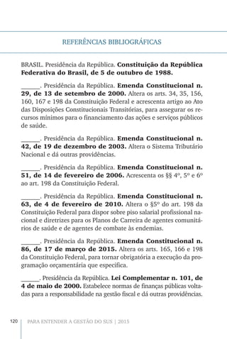 120 PARA ENTENDER A GESTÃO DO SUS | 2015
REFERÊNCIAS BIBLIOGRÁFICAS
BRASIL. Presidência da República. Constituição da República
Federativa do Brasil, de 5 de outubro de 1988.
______. Presidência da República. Emenda Constitucional n.
29, de 13 de setembro de 2000. Altera os arts. 34, 35, 156,
160, 167 e 198 da Constituição Federal e acrescenta artigo ao Ato
das Disposições Constitucionais Transitórias, para assegurar os re-
cursos mínimos para o financiamento das ações e serviços públicos
de saúde.
______. Presidência da República. Emenda Constitucional n.
42, de 19 de dezembro de 2003. Altera o Sistema Tributário
Nacional e dá outras providências.
______. Presidência da República. Emenda Constitucional n.
51, de 14 de fevereiro de 2006. Acrescenta os §§ 4º, 5º e 6º
ao art. 198 da Constituição Federal.
______. Presidência da República. Emenda Constitucional n.
63, de 4 de fevereiro de 2010. Altera o §5º do art. 198 da
Constituição Federal para dispor sobre piso salarial profissional na-
cional e diretrizes para os Planos de Carreira de agentes comunitá-
rios de saúde e de agentes de combate às endemias.
______. Presidência da República. Emenda Constitucional n.
86, de 17 de março de 2015. Altera os arts. 165, 166 e 198
da Constituição Federal, para tornar obrigatória a execução da pro-
gramação orçamentária que especifica.
______. Presidência da República. Lei Complementar n. 101, de
4 de maio de 2000. Estabelece normas de finanças públicas volta-
das para a responsabilidade na gestão fiscal e dá outras providências.
 