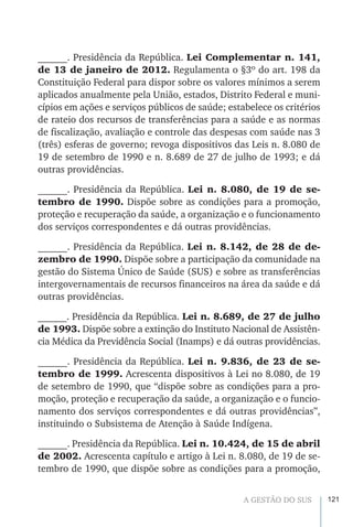 121A GESTÃO DO SUS
______. Presidência da República. Lei Complementar n. 141,
de 13 de janeiro de 2012. Regulamenta o §3º do art. 198 da
Constituição Federal para dispor sobre os valores mínimos a serem
aplicados anualmente pela União, estados, Distrito Federal e muni-
cípios em ações e serviços públicos de saúde; estabelece os critérios
de rateio dos recursos de transferências para a saúde e as normas
de fiscalização, avaliação e controle das despesas com saúde nas 3
(três) esferas de governo; revoga dispositivos das Leis n. 8.080 de
19 de setembro de 1990 e n. 8.689 de 27 de julho de 1993; e dá
outras providências.
______. Presidência da República. Lei n. 8.080, de 19 de se-
tembro de 1990. Dispõe sobre as condições para a promoção,
proteção e recuperação da saúde, a organização e o funcionamento
dos serviços correspondentes e dá outras providências.
______. Presidência da República. Lei n. 8.142, de 28 de de-
zembro de 1990. Dispõe sobre a participação da comunidade na
gestão do Sistema Único de Saúde (SUS) e sobre as transferências
intergovernamentais de recursos financeiros na área da saúde e dá
outras providências.
______. Presidência da República. Lei n. 8.689, de 27 de julho
de 1993. Dispõe sobre a extinção do Instituto Nacional de Assistên-
cia Médica da Previdência Social (Inamps) e dá outras providências.
______. Presidência da República. Lei n. 9.836, de 23 de se-
tembro de 1999. Acrescenta dispositivos à Lei no 8.080, de 19
de setembro de 1990, que “dispõe sobre as condições para a pro-
moção, proteção e recuperação da saúde, a organização e o funcio-
namento dos serviços correspondentes e dá outras providências”,
instituindo o Subsistema de Atenção à Saúde Indígena.
______. Presidência da República. Lei n. 10.424, de 15 de abril
de 2002. Acrescenta capítulo e artigo à Lei n. 8.080, de 19 de se-
tembro de 1990, que dispõe sobre as condições para a promoção,
 