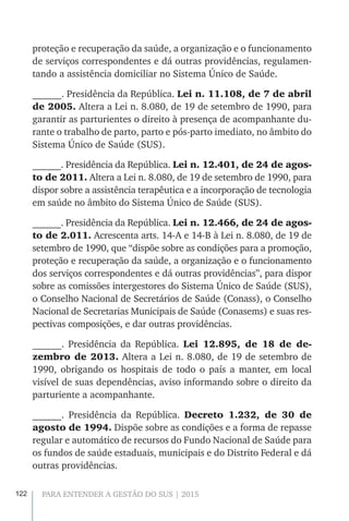 122 PARA ENTENDER A GESTÃO DO SUS | 2015
proteção e recuperação da saúde, a organização e o funcionamento
de serviços correspondentes e dá outras providências, regulamen-
tando a assistência domiciliar no Sistema Único de Saúde.
______. Presidência da República. Lei n. 11.108, de 7 de abril
de 2005. Altera a Lei n. 8.080, de 19 de setembro de 1990, para
garantir as parturientes o direito à presença de acompanhante du-
rante o trabalho de parto, parto e pós-parto imediato, no âmbito do
Sistema Único de Saúde (SUS).
______. Presidência da República. Lei n. 12.401, de 24 de agos-
to de 2011. Altera a Lei n. 8.080, de 19 de setembro de 1990, para
dispor sobre a assistência terapêutica e a incorporação de tecnologia
em saúde no âmbito do Sistema Único de Saúde (SUS).
______. Presidência da República. Lei n. 12.466, de 24 de agos-
to de 2.011. Acrescenta arts. 14-A e 14-B à Lei n. 8.080, de 19 de
setembro de 1990, que “dispõe sobre as condições para a promoção,
proteção e recuperação da saúde, a organização e o funcionamento
dos serviços correspondentes e dá outras providências”, para dispor
sobre as comissões intergestores do Sistema Único de Saúde (SUS),
o Conselho Nacional de Secretários de Saúde (Conass), o Conselho
Nacional de Secretarias Municipais de Saúde (Conasems) e suas res-
pectivas composições, e dar outras providências.
______. Presidência da República. Lei 12.895, de 18 de de-
zembro de 2013. Altera a Lei n. 8.080, de 19 de setembro de
1990, obrigando os hospitais de todo o país a manter, em local
visível de suas dependências, aviso informando sobre o direito da
parturiente a acompanhante.
______. Presidência da República. Decreto 1.232, de 30 de
agosto de 1994. Dispõe sobre as condições e a forma de repasse
regular e automático de recursos do Fundo Nacional de Saúde para
os fundos de saúde estaduais, municipais e do Distrito Federal e dá
outras providências.
 