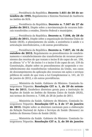 123A GESTÃO DO SUS
______. Presidência da República. Decreto 1.651 de 28 de se-
tembro de 1995. Regulamenta o Sistema Nacional de Auditoria
no âmbito do SUS.
______. Presidência da República. Decreto n. 7.507 de 27 de
junho de 2011. Dispõe sobre a movimentação de recursos fede-
rais transferidos a estados, Distrito Federal e municípios.
______. Presidência da República. Decreto n. 7.508, de 28 de
junho de 2011. Dispõe sobre a organização do Sistema Único de
Saúde (SUS), o planejamento da saúde, a assistência à saúde e a
articulação interfederativa, e dá outras providências.
______. Presidência da República. Decreto n. 7.827, de 16 de
outubro de 2012. Regulamenta os procedimentos de condicio-
namento e restabelecimento das transferências de recursos prove-
nientes das receitas de que tratam o inciso II do caput do art. 158,
as alíneas “a” e “b” do inciso I e o inciso II do caput do art. 159 da
Constituição, dispõe sobre os procedimentos de suspensão e res-
tabelecimento das transferências voluntárias da União, nos casos
de descumprimento da aplicação dos recursos em ações e serviços
públicos de saúde de que trata a Lei Complementar n. 141, de 13
de janeiro de 2012, e dá outras providências.
______. Ministério da Saúde. Gabinete do Ministro. Comissão In-
tergestores Tripartite. Resolução CIT n. 1, de 29 de setem-
bro de 2011. Estabelece diretrizes gerais para a instituição de
Regiões de Saúde no âmbito do Sistema Único de Saúde (SUS),
nos termos do Decreto n. 7.508, de 28 de junho de 2011.
______. Ministério da Saúde. Gabinete do Ministro. Comissão In-
tergestores Tripartite. Resolução CIT n. 2 de 17 de janeiro
de 2012. Dispõe sobre as diretrizes nacionais para a elaboração
da Relação Nacional de Ações e Serviços de Saúde (Renases) no
âmbito do Sistema Único de Saúde (SUS).
______. Ministério da Saúde. Gabinete do Ministro. Comissão In-
tergestores Tripartite. Resolução CIT n. 3, de 30 de janeiro
 