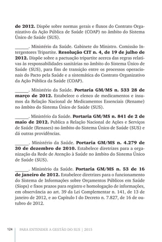 124 PARA ENTENDER A GESTÃO DO SUS | 2015
de 2012. Dispõe sobre normas gerais e fluxos do Contrato Orga-
nizativo da Ação Pública de Saúde (COAP) no âmbito do Sistema
Único de Saúde (SUS).
______. Ministério da Saúde. Gabinete do Ministro. Comissão In-
tergestores Tripartite. Resolução CIT n. 4, de 19 de julho de
2012. Dispõe sobre a pactuação tripartite acerca das regras relati-
vas às responsabilidades sanitárias no âmbito do Sistema Único de
Saúde (SUS), para fins de transição entre os processos operacio-
nais do Pacto pela Saúde e a sistemática do Contrato Organizativo
da Ação Pública da Saúde (COAP).
______. Ministério da Saúde. Portaria GM/MS n. 533 28 de
março de 2012. Estabelece o elenco de medicamentos e insu-
mos da Relação Nacional de Medicamentos Essenciais (Rename)
no âmbito do Sistema Único de Saúde (SUS).
______. Ministério da Saúde. Portaria GM/MS n. 841 de 2 de
maio de 2012. Publica a Relação Nacional de Ações e Serviços
de Saúde (Renases) no âmbito do Sistema Único de Saúde (SUS) e
dá outras providências.
______. Ministério da Saúde. Portaria GM/MS n. 4.279 de
30 de dezembro de 2010. Estabelece diretrizes para a orga-
nização da Rede de Atenção à Saúde no âmbito do Sistema Único
de Saúde (SUS).
______. Ministério da Saúde. Portaria GM/MS n. 53 de 16
de janeiro de 2012. Estabelece diretrizes para o funcionamento
do Sistema de Informações sobre Orçamentos Públicos em Saúde
(Siops) e fixos prazos para registro e homologação de informações,
em observância ao art. 39 da Lei Complementar n. 141, de 13 de
janeiro de 2012, e ao Capítulo I do Decreto n. 7.827, de 16 de ou-
tubro de 2012.
 
