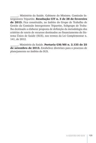 125A GESTÃO DO SUS
______. Ministério da Saúde. Gabinete do Ministro. Comissão In-
tergestores Tripartite. Resolução CIT n. 3 de 28 de fevereiro
de 2013. Fica constituído, no âmbito do Grupo de Trabalho de
Gestão da Comissão Intergestores Tripartite, Subgrupo de Traba-
lho destinado a elaborar proposta de definição da metodologia dos
critérios de rateio de recursos destinados ao financiamento do Sis-
tema Único de Saúde (SUS), nos termos da Lei Complementar n.
141, de 2012.
______. Ministério da Saúde. Portaria GM/MS n. 2.135 de 25
de setembro de 2013. Estabelece diretrizes para o processo de
planejamento no âmbito do SUS.
 