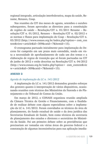 129A GESTÃO DO SUS
regional integrado, articulação interfederativa, mapa da saúde, Re-
name, Renases, Coap.
Nas reuniões da CIT dos meses de agosto, setembro e outubro
subsequentes, foram aprovadas as diretrizes para a constituição
de regiões de saúde – Resolução/CIT n. 01/2011 Rename – Re-
solução/CIT n. 01/2012, Renases – Resolução/CIT n. 02/2012 e
as normas e fluxos para implantação do Coap – Resolução/CIT n.
03/2012 (http://www.conass.org.br/index.php?option= com_con
tent&view=article&id=309&catid=7&Itemid=15).
O cronograma pactuado inicialmente para implantação do De-
creto foi cumprido em um prazo mais estendido, tendo em vis-
ta a necessidade de aprofundamento de cada um dos temas e a
elaboração de regras de transição que só foram pactuadas na CIT
de junho de 2012 e estão descritas na Resolução/CIT n. 04/2012
(http://www.conass.org.br/index.php?option= com_content&vie
w=article&id=309&catid=7&Itemid=15).
ANEXO 2
Agenda de implantação da LC n. 141/2012
A implantação da LC n. 141/2012 demandou grandes esforços
dos gestores quanto à interpretação de vários dispositivos, ocasio-
nando reuniões com técnicos dos Ministérios da Fazenda e do Pla-
nejamento e do Tribunal de Contas da União.
Em março de 2012, o CONASS organizou reunião ampliada
da Câmara Técnica de Gestão e Financiamento, com a finalida-
de de realizar debate com alguns especialistas sobre a implanta-
ção da LC n. 141/2012. Foram convidados os técnicos da área de
planejamento, do fundo estadual de saúde e da área jurídica das
Secretarias Estaduais de Saúde, bem como técnicos da secretaria
de planejamento dos estados e diretores e secretários do Ministé-
rio da Saúde. Foi um primeiro debate sobre as providências que
precisariam ser tomadas em várias áreas do governo federal e a
constatação de algumas inconsistências para sua aplicação imedia-
 