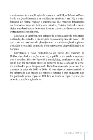 131A GESTÃO DO SUS
monitoramento da aplicação de recursos no SUS; o Relatório Deta-
lhado do Quadrimestre e as audiências públicas – art. 36; a trans-
ferência de forma regular e automática dos recursos financeiros
do Fundo Nacional de Saúde aos estados, Distrito Federal e muni-
cípios em detrimento de outras formas como convênios ou outros
instrumentos congêneres.
Constata-se também, um esforço de organização do Ministério
da Saúde, dos estados e municípios para o cumprimento do art. 30,
que trata do processo de planejamento e a elaboração dos planos
de saúde e relatório de gestão bem como a sua disponibilização no
Sargsus.
Entretanto, a nova metodologia do rateio dos recursos da
União, vinculados a ações e serviços públicos de saúde e repassa-
dos a estados, Distrito Federal e municípios, conforme o art. 17,
ainda não foi pactuada entre os gestores do SUS, apesar de deba-
tes realizados pelo Subgrupo de Trabalho nomeado para esse fim,
durante os anos de 2013 e 2014. O que vigorou nesse período e
foi informado aos órgãos de controle externo é que enquanto não
for pactuada nova regra na CIT fica validada a regra vigente por
ocasião da publicação da lei.
 