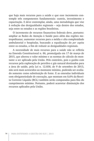 14 PARA ENTENDER A GESTÃO DO SUS | 2015
que haja mais recursos para a saúde e que esse incremento con-
temple três componentes fundamentais: custeio, investimento e
capacitação. E deve contemplar, ainda, uma metodologia que vise
à redução das desigualdades regionais – seja dentro dos estados,
seja entre os estados e as regiões brasileiras.
O incremento de recursos financeiros federais deve, portanto:
ampliar as Redes de Atenção à Saúde para além das regiões me-
tropolitanas; aumentar recursos para a média e alta complexidade
ambulatorial e hospitalar, buscando a equalização do per capita
entre os estados, a fim de reduzir as desigualdades regionais.
A necessidade de mais recursos para a saúde não se refletiu
na Emenda Constitucional n. 86, promulgada em 17 de março de
2015, que alterou o valor mínimo e as normas de cálculo do mon-
tante a ser aplicado pela União. Pelo contrário, pois o ganho com
recursos pela exploração de petróleo e gás natural destinados para
a área de saúde, pela Lei n. 12.858, de 9 de setembro de 2013,
não será mais acrescidos ao montante mínimo, podendo ser avalia-
do somente como substituição de fonte. E as emendas individuais
com obrigatoriedade de execução, que montam em 0,6% da Recei-
ta Corrente Líquida (RCL) também serão computadas para fins do
cumprimento mínimo. Portanto, poderá acarretar diminuição dos
recursos aplicados pela União.
 
