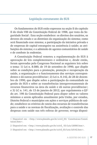 17A GESTÃO DO SUS
Legislação estruturante do SUS
Os fundamentos do SUS estão expressos na seção II do capítulo
II do título VIII da Constituição Federal de 1988, que trata da Se-
guridade Social1
. Essa seção estabelece: os direitos dos usuários, os
deveres do estado e as diretrizes da organização do sistema; como
será financiado esse sistema; a participação da iniciativa privada e
de empresas de capital estrangeiro na assistência à saúde; as atri-
buições do sistema; e a admissão de agentes comunitários de saúde
e de combate às endemias.
A Constituição Federal remeteu a regulamentação do SUS à
aprovação de leis complementares e ordinárias e, desde então,
foram aprovadas pelo Congresso Nacional as seguintes leis sobre
o tema: 1) Lei n. 8.080, de 19 de setembro de 1990, que dispõe
sobre as condições para a promoção, proteção e recuperação da
saúde, a organização e o funcionamento dos serviços correspon-
dentes e dá outras providências2
; 2) Lei n. 8.142, de 28 de dezem-
bro de 1990, que dispõe sobre a participação da comunidade na
gestão do SUS e sobre as transferências intergovernamentais de
recursos financeiros na área da saúde e dá outras providências3
;
e 3) LC n. 141, de 13 de janeiro de 2012, que regulamenta o §3o
do art. 198 da Constituição Federal para dispor sobre os valores
mínimos a serem aplicados anualmente pela União, por estados,
Distrito Federal e municípios em ações e serviços públicos de saú-
de; estabelece os critérios de rateio dos recursos de transferências
para a saúde e as normas de fiscalização, avaliação e controle das
despesas com saúde nas três esferas de governo; revoga disposi-
1 Disponível em: <http://www.planalto.gov.br/ccivil_03/ Constituicao/Consti-
tuicao.htm>.
2  Disponível em: <http://www.planalto.gov.br/ccivil_ 03/Leis/L8080.htm>.
3  Disponível em: <http://www.planalto.gov.br/ccivil_03/Leis/L8142.htm>.
 