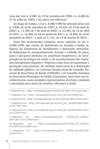 18 PARA ENTENDER A GESTÃO DO SUS | 2015
tivos das Leis n. 8.080, de 19 de setembro de 1990, e n. 8.689 de
27 de julho de 1993; e dá outras providências4
.
Ao longo do tempo, a Lei n. 8.080/1990 foi alterada pelas Leis
n. 9.836, de 23 de setembro de 19995
; n. 10.424, de 15 de abril de
20026
; n. 11.108, de 7 de abril de 20057
; n. 12.401, de 12 de abril
de 20118
; n. 12.466, de 24 de agosto de 20119
; n. 12.895, de 18 de
dezembro de 201310
; e pela LC n. 141, de 13 de janeiro de 201211
.
Essas leis mencionadas incluíram novos capítulos na Lei n.
8.080/1990, que tratam do Subsistema de Atenção à Saúde In-
dígena; do Subsistema de atendimento e internação domiciliar;
do Subsistema de acompanhamento durante o trabalho de parto,
parto e pós-parto imediato; da assistência terapêutica e da incor-
poração de tecnologia em saúde; e do reconhecimento das Comis-
sões Intergestores Bipartite e Tripartite como foros de negociação e
pactuação entre gestores. Foi incluída ainda nessa lei a declaração
de utilidade pública e de relevante função social do Conselho Na-
cional de Secretários de Saúde (CONASS) e do Conselho Nacional
de Secretarias Municipais de Saúde (Conasems), bem como seu re-
conhecimento como entidades representativas dos Entes estaduais
e municipais para tratar de matérias referentes à saúde.
4  Disponível em: <http://www.planalto.gov.br/CCIVIL_03/LEIS/ LCP/Lcp141.htm>.
5  Disponível em: <http://www.planalto.gov.br/ccivil_03/Leis/L9836.htm>.
6  Disponível em: <http://www.planalto.gov.br/ccivil_03/Leis/2002/L10424.htm>.
7 Disponível em: <http://www.planalto.gov.br/ccivil_03/_Ato20042006/2005/
Lei/L11108. htm>.
8  Disponível em: <http://www.planalto.gov.br/ccivil_03/_Ato20112014/ 2011/
Lei/L12401.htm>.
9 Disponível em: <http://www.planalto.gov.br /CCIVIL_03/_Ato2011-
2014/2011/Lei/L12466.htm>.
10 Disponível em: <http://www.planalto.gov.br/CCIVIL_03/_Ato2011-
014/2013/Lei/L12895.htm>.
11 Disponível em: <http://www.planalto.gov.br/ CCIVIL_03/LEIS/LCP/
Lcp141.htm>.
 