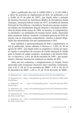 19A GESTÃO DO SUS
Após a publicação das Leis n. 8.080/1990 e n. 8.142/1990 e
o início do processo de implantação do SUS, foi publicada a Lei
n. 8.689, de 27 de julho de 199312
, que dispõe sobre a extinção
do Instituto Nacional de Assistência Médica da Previdência Social
(Inamps), autarquia federal criada em 1977, no âmbito do Sistema
Nacional de Previdência e Assistência Social para prestar assistên-
cia médica aos beneficiários daquele Sistema e vinculada ao Minis-
tério da Saúde desde março de 1990. As funções, as competências,
as atividades e as atribuições do Inamps foram, então, absorvidas
pelas instâncias federal, estadual e municipal gestoras do SUS, de
acordo com as respectivas competências, critérios e demais dispo-
sições das mencionadas leis que regulamentam o SUS.
Para viabilizar a operacionalização do SUS e regulamentar as
leis já publicadas, foram editados o Decreto n. 1.232, de 30 de
agosto de 199413
, que dispõe sobre as condições e a forma de repas-
se regular e automático de recursos do Fundo Nacional de Saúde
para os fundos de saúde estaduais, municipais e do Distrito Fede-
ral, e o Decreto n. 1.651, de 28 de setembro de 199514
, que regula-
menta o Sistema Nacional de Auditoria no âmbito do SUS.
Além das leis ordinárias e complementares já citadas, foram
aprovadas pelo Congresso Nacional cinco emendas constitucio-
nais: a EC n. 29, de 13 de setembro de 200015
, a EC n. 42, de 19
de dezembro de 200316
, a EC n. 51, de 14 de fevereiro de 200617
,
12  Disponível em: <http://www.planalto.gov.br/ccivil_03/Leis/L8689.htm>.
13 Disponível em: <http://www.planalto.gov.br/ccivil_03/decreto/1990-1994/
D1232.htm>.
14 Disponível em: < http://www.planalto.gov.br/ ccivil_03/decreto/1995/
D1651.htm>.
15 Disponível em: <http://www.planalto.gov.br/ccivil_03/Constituicao/Emen-
das/Emc/emc29.htm>.
16 Disponível em: <http://www.planalto.gov.br/ccivil_03/Constituicao/Emen-
das/Emc/emc42.htm>.
17 Disponível em: <http://www.planalto.gov.br/ccivil_03/Constituicao/Emen-
das/Emc/emc51.htm>.
 