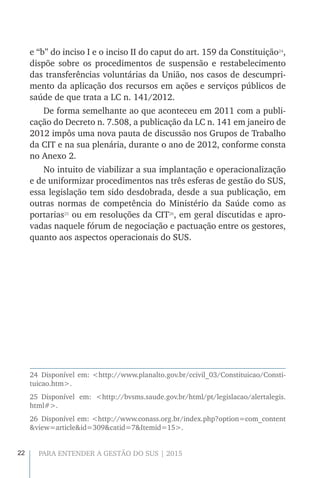 22 PARA ENTENDER A GESTÃO DO SUS | 2015
e “b” do inciso I e o inciso II do caput do art. 159 da Constituição24
,
dispõe sobre os procedimentos de suspensão e restabelecimento
das transferências voluntárias da União, nos casos de descumpri-
mento da aplicação dos recursos em ações e serviços públicos de
saúde de que trata a LC n. 141/2012.
De forma semelhante ao que aconteceu em 2011 com a publi-
cação do Decreto n. 7.508, a publicação da LC n. 141 em janeiro de
2012 impôs uma nova pauta de discussão nos Grupos de Trabalho
da CIT e na sua plenária, durante o ano de 2012, conforme consta
no Anexo 2.
No intuito de viabilizar a sua implantação e operacionalização
e de uniformizar procedimentos nas três esferas de gestão do SUS,
essa legislação tem sido desdobrada, desde a sua publicação, em
outras normas de competência do Ministério da Saúde como as
portarias25
ou em resoluções da CIT26
, em geral discutidas e apro-
vadas naquele fórum de negociação e pactuação entre os gestores,
quanto aos aspectos operacionais do SUS. 
24 Disponível em: <http://www.planalto.gov.br/ccivil_03/Constituicao/Consti-
tuicao.htm>.
25 Disponível em: <http://bvsms.saude.gov.br/html/pt/legislacao/alertalegis.
html#>.
26 Disponível em: <http://www.conass.org.br/index.php?option=com_content
&view=article&id=309&catid=7&Itemid=15>.
 